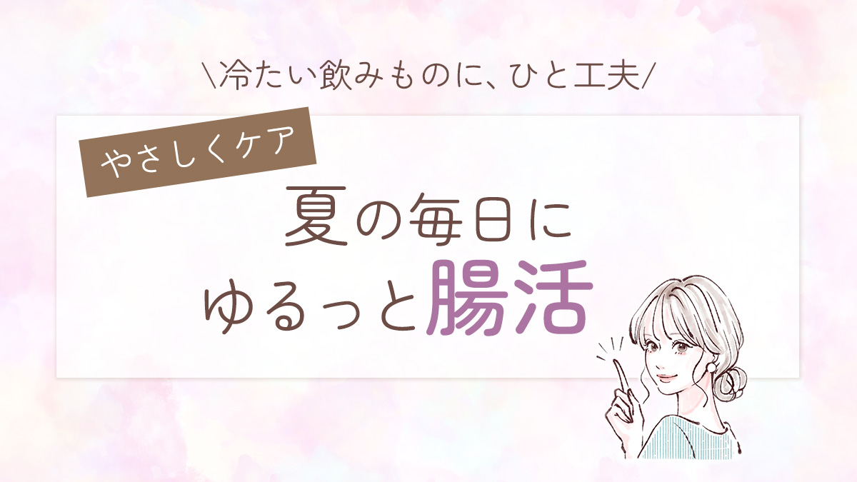 冷たい飲みものに、ひと工夫。ゆるっと腸活で、夏の毎日をやさしくケア